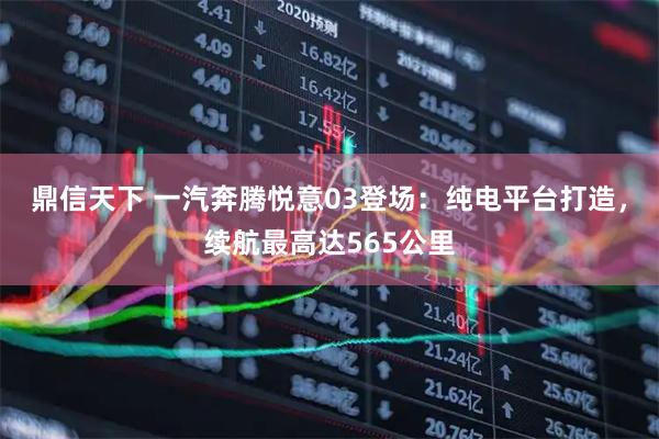 鼎信天下 一汽奔腾悦意03登场：纯电平台打造，续航最高达565公里