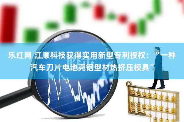 乐红网 江顺科技获得实用新型专利授权：“一种汽车刀片电池壳铝型材热挤压模具”