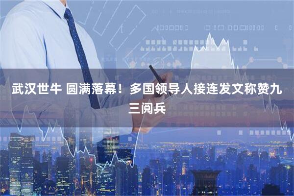 武汉世牛 圆满落幕！多国领导人接连发文称赞九三阅兵