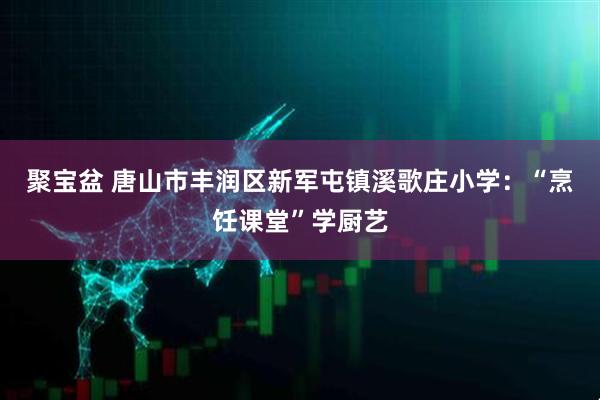 聚宝盆 唐山市丰润区新军屯镇溪歌庄小学：“烹饪课堂”学厨艺