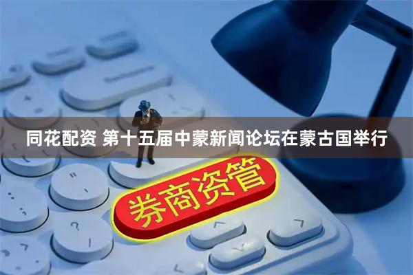 同花配资 第十五届中蒙新闻论坛在蒙古国举行