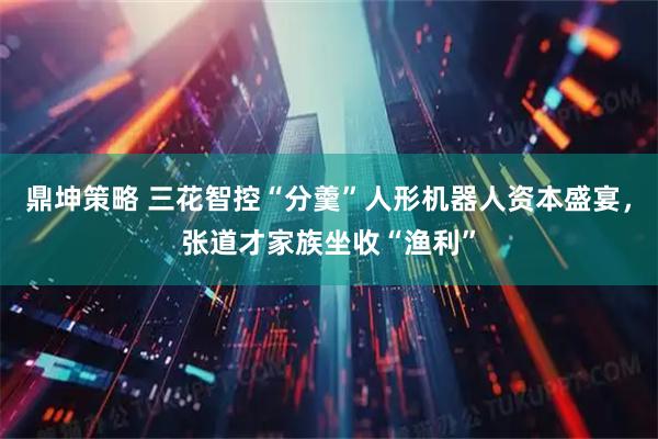 鼎坤策略 三花智控“分羹”人形机器人资本盛宴，张道才家族坐收“渔利”