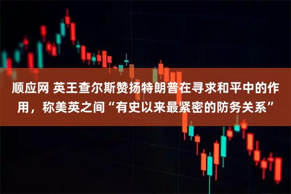 顺应网 英王查尔斯赞扬特朗普在寻求和平中的作用，称美英之间“有史以来最紧密的防务关系”