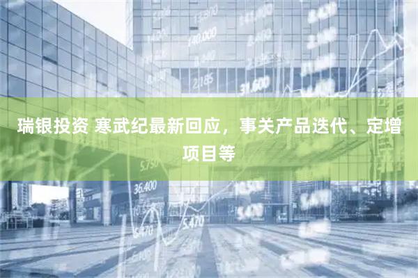 瑞银投资 寒武纪最新回应，事关产品迭代、定增项目等