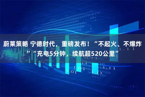 蔚莱策略 宁德时代，重磅发布！“不起火、不爆炸”“充电5分钟，续航超520公里”