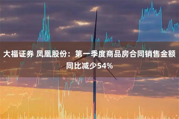 大福证券 凤凰股份：第一季度商品房合同销售金额同比减少54%