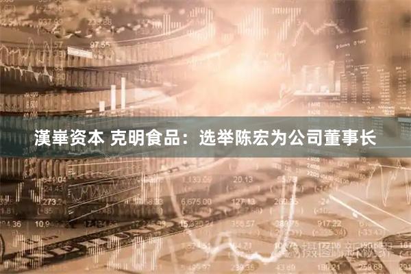 漢崋资本 克明食品：选举陈宏为公司董事长