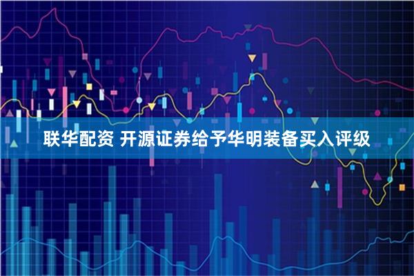 联华配资 开源证券给予华明装备买入评级