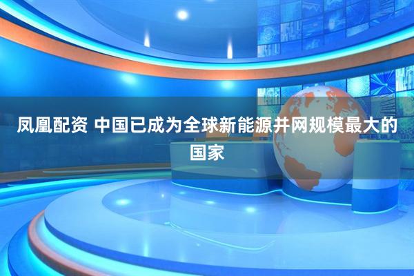 凤凰配资 中国已成为全球新能源并网规模最大的国家
