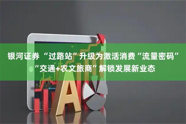 银河证券 “过路站”升级为激活消费“流量密码” “交通+农文旅商”解锁发展新业态