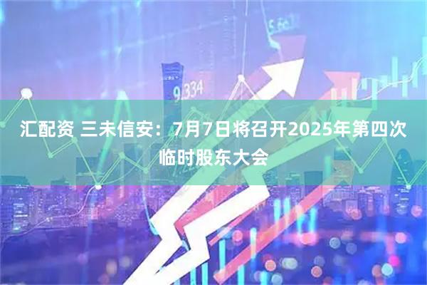 汇配资 三未信安：7月7日将召开2025年第四次临时股东大会