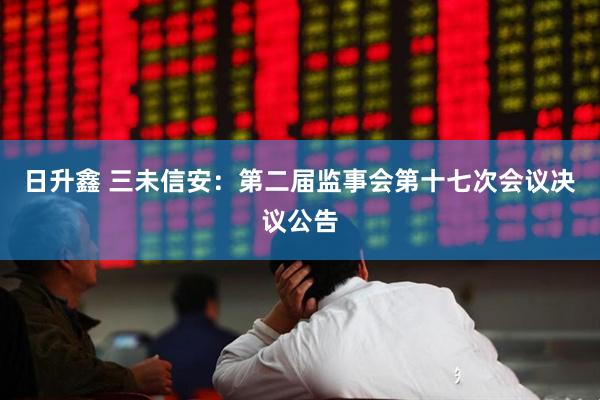 日升鑫 三未信安：第二届监事会第十七次会议决议公告