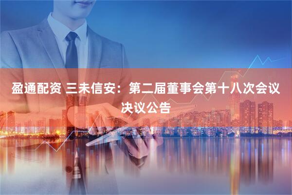 盈通配资 三未信安：第二届董事会第十八次会议决议公告