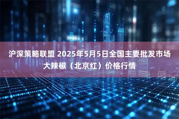 沪深策略联盟 2025年5月5日全国主要批发市场大辣椒（北京红）价格行情