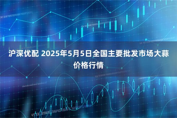 沪深优配 2025年5月5日全国主要批发市场大蒜价格行情