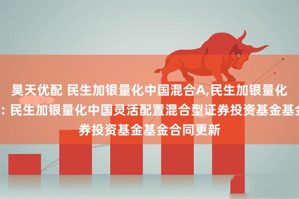 昊天优配 民生加银量化中国混合A,民生加银量化中国混合C: 民生加银量化中国灵活配置混合型证券投资基金基金合同更新
