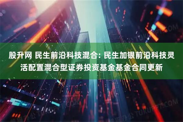 股升网 民生前沿科技混合: 民生加银前沿科技灵活配置混合型证券投资基金基金合同更新