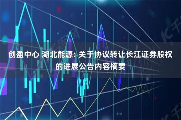 创盈中心 湖北能源: 关于协议转让长江证券股权的进展公告内容摘要