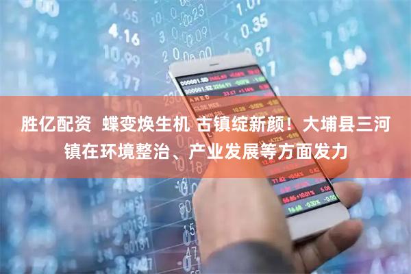 胜亿配资  蝶变焕生机 古镇绽新颜！大埔县三河镇在环境整治、产业发展等方面发力