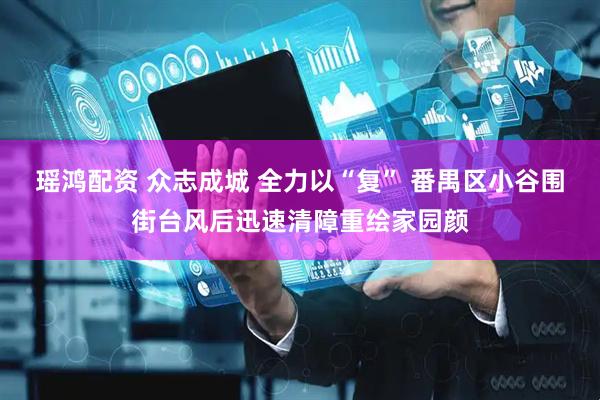 瑶鸿配资 众志成城 全力以“复” 番禺区小谷围街台风后迅速清障重绘家园颜