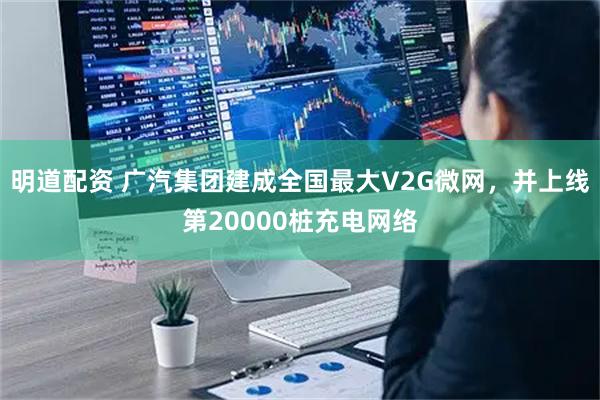 明道配资 广汽集团建成全国最大V2G微网，并上线第20000桩充电网络