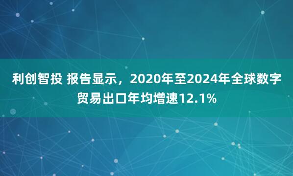 利创智投 报告显示，2020年至2024年全球数字贸易出口年均增速12.1%