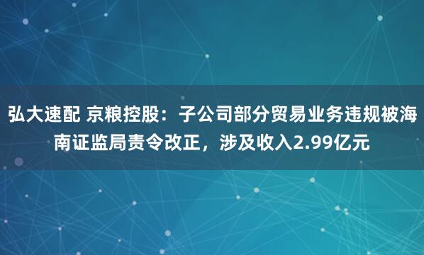 弘大速配 京粮控股：子公司部分贸易业务违规被海南证监局责令改正，涉及收入2.99亿元