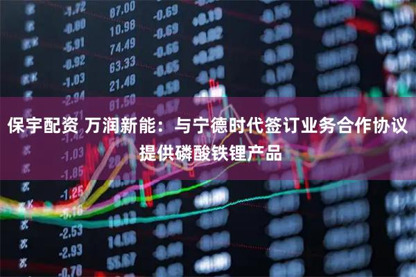 保宇配资 万润新能：与宁德时代签订业务合作协议 提供磷酸铁锂产品