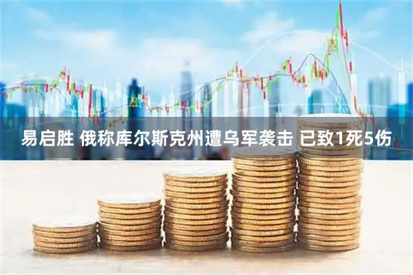 易启胜 俄称库尔斯克州遭乌军袭击 已致1死5伤