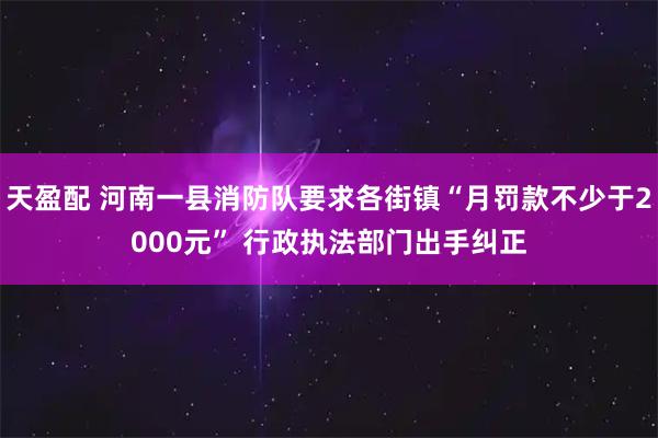 天盈配 河南一县消防队要求各街镇“月罚款不少于2000元” 行政执法部门出手纠正