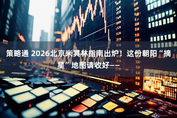 策略通 2026北京米其林指南出炉！这份朝阳“摘星”地图请收好——