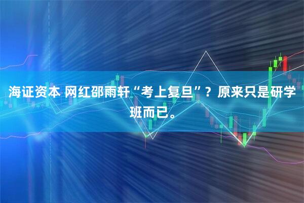 海证资本 网红邵雨轩“考上复旦”？原来只是研学班而已。