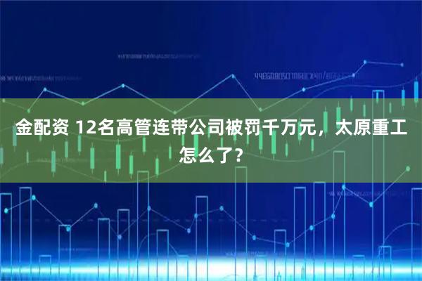 金配资 12名高管连带公司被罚千万元,太原重工怎么了?