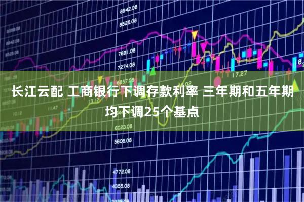 长江云配 工商银行下调存款利率 三年期和五年期均下调25个基点
