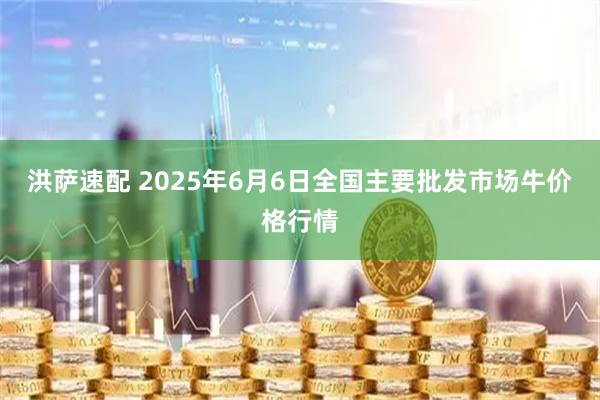 洪萨速配 2025年6月6日全国主要批发市场牛价格行情
