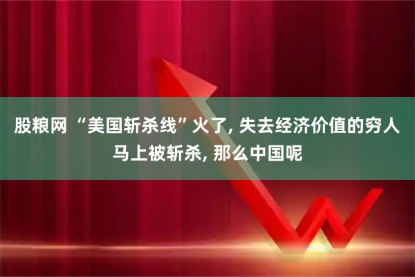 股粮网 “美国斩杀线”火了, 失去经济价值的穷人马上被斩杀, 那么中国呢