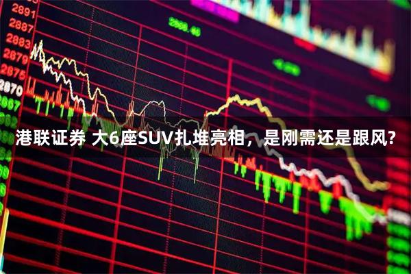 港联证券 大6座SUV扎堆亮相，是刚需还是跟风?