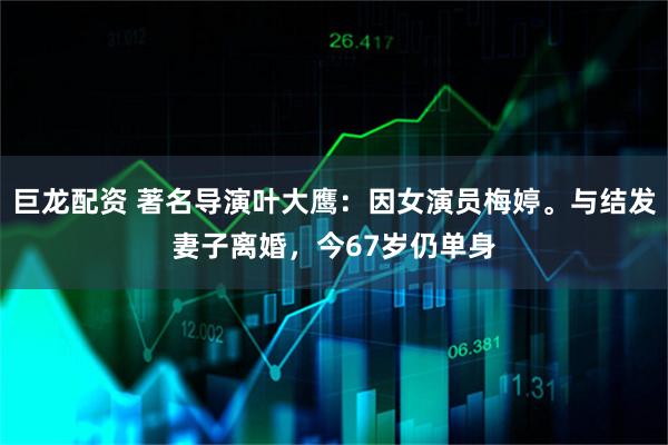 巨龙配资 著名导演叶大鹰：因女演员梅婷。与结发妻子离婚，今67岁仍单身