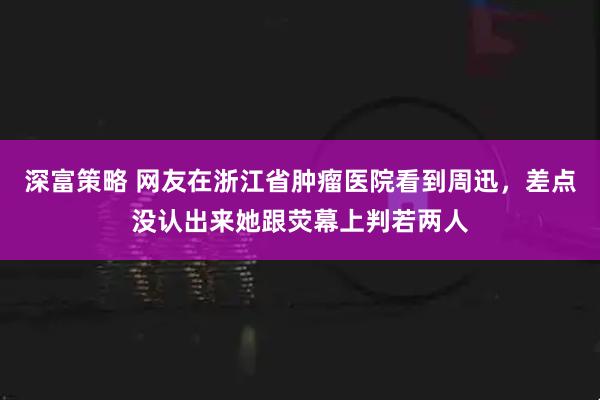 深富策略 网友在浙江省肿瘤医院看到周迅，差点没认出来她跟荧幕上判若两人