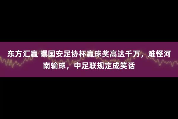 东方汇赢 曝国安足协杯赢球奖高达千万，难怪河南输球，中足联规定成笑话