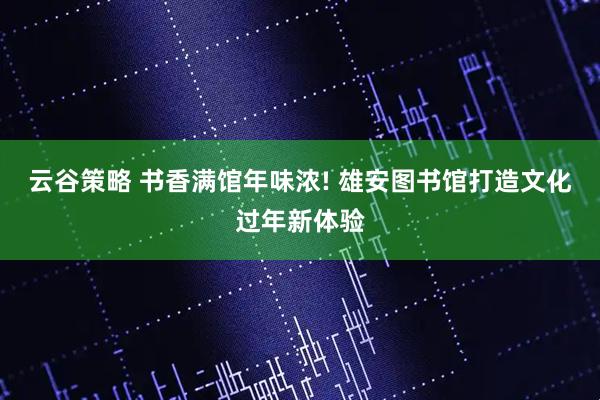 云谷策略 书香满馆年味浓! 雄安图书馆打造文化过年新体验