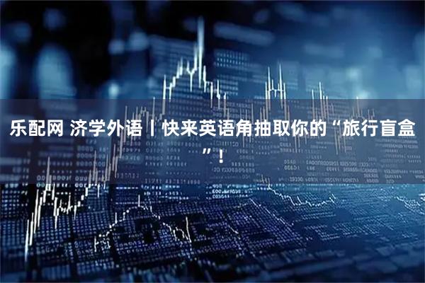 乐配网 济学外语丨快来英语角抽取你的“旅行盲盒”！