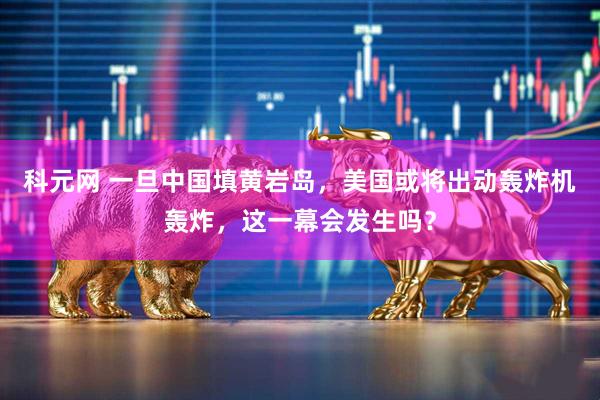 科元网 一旦中国填黄岩岛，美国或将出动轰炸机轰炸，这一幕会发生吗？