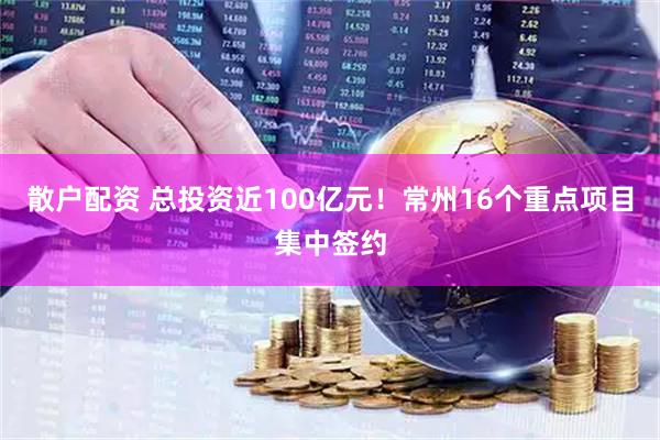 散户配资 总投资近100亿元！常州16个重点项目集中签约