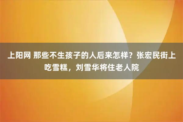 上阳网 那些不生孩子的人后来怎样?张宏民街上吃雪糕,刘雪华将住老人院