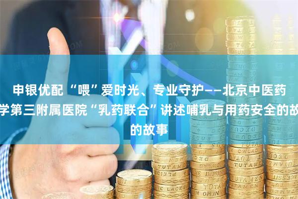 申银优配 “喂”爱时光、专业守护——北京中医药大学第三附属医院“乳药联合”讲述哺乳与用药安全的故事