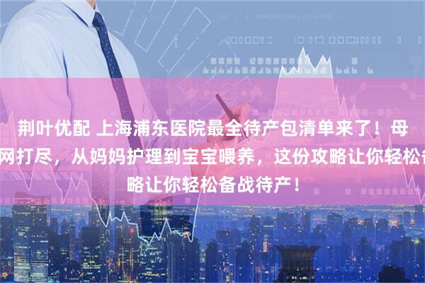 荆叶优配 上海浦东医院最全待产包清单来了！母婴用品一网打尽，从妈妈护理到宝宝喂养，这份攻略让你轻松备战待产！