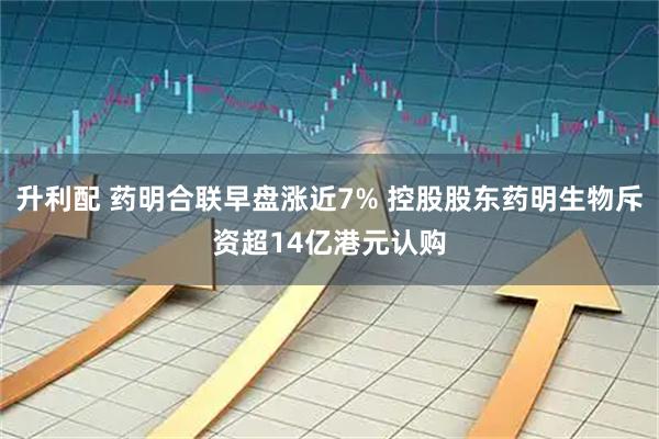 升利配 药明合联早盘涨近7% 控股股东药明生物斥资超14亿港元认购