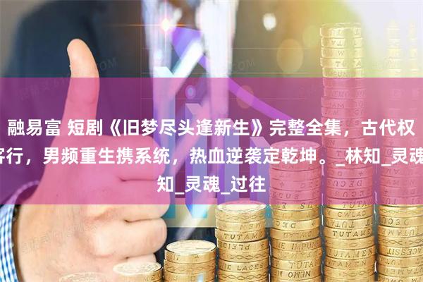 融易富 短剧《旧梦尽头逢新生》完整全集，古代权谋侠客行，男频重生携系统，热血逆袭定乾坤。_林知_灵魂_过往