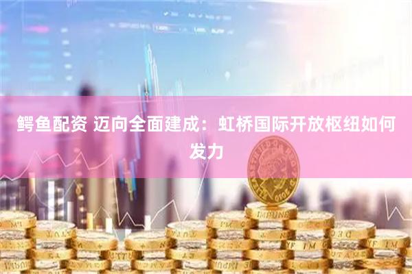 鳄鱼配资 迈向全面建成：虹桥国际开放枢纽如何发力